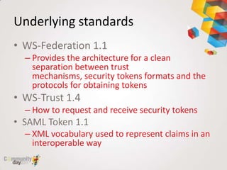 Underlying standards
• WS-Federation 1.1
  – Provides the architecture for a clean
    separation between trust
    mechanisms, security tokens formats and the
    protocols for obtaining tokens
• WS-Trust 1.4
  – How to request and receive security tokens
• SAML Token 1.1
  – XML vocabulary used to represent claims in an
    interoperable way
 