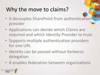 Why the move to claims?
• It decouples SharePoint from authentication
  provider
• Applications can decide which Claims are
  required and which Identity Provider to trust
• Supports multiple authentication providers
  for one URL
• Identity can be passed without Kerberos
  delegation
• It enables federation between organizations
 