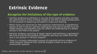 Extrinsic Evidence
Recognize the limitations of this type of evidence
• Extrinsic evidence by definition is not part of the patent and does not have
the specification’s virtue of being created at the time of patent prosecution
for the purpose of explaining the patent’s scope and meaning
• While claims are construed as they would be understood by a hypothetical
person of skill in the art, extrinsic publications may not be written by or for
skilled artisans and therefore may not reflect the understating of a skilled
artisan in the field of the patent
• Extrinsic evidence consisting of expert reports and testimony is generated t
the time of and for the purpose of litigation and thus can suffer from bias
that is not present in intrinsic evidence
• There is a virtually unbounded universe of potential extrinsic evidence of
some marginal relevance that could be brought to bear on any claim
construction question
[Phillips v. AWH Corp, 415 F. 3d 1303, 1318 (Fed. Cir. 2005) (en banc)]
 