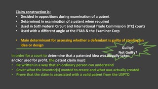 Guilty?
Not Guilty?
Claim construction is:
• Decided in oppositions during examination of a patent
• Determined in examination of a patent when required
• Used in both Federal Circuit and International Trade Commission (ITC) courts
• Used with a different angle at the PTAB & the Examiner Corp
• Main determinant for assessing whether a defendant is guilty of stealing an
idea or design
In order for a court to determine that a patented idea was illegally taken
and/or used for profit, the patent claim must:
• Be written in a way that an ordinary person can understand
• Cover what the inventor(s) wanted to create and what was actually created
• Prove that the claim is associated with a valid patent from the USPTO
 