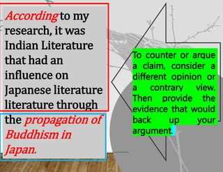 According to my
research, it was
Indian Literature
that had an
influence on
Japanese literature
literature through
the propagation of
Buddhism in
Japan.
To counter or argue
a claim, consider a
different opinion or
a contrary view.
Then provide the
evidence that would
back up your
argument.
 