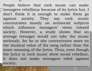People believe that rock music can make
teenagers rebellious because of its lyrics but, I
don’t think it is enough to make them go
against society. They say rock music
concentrates mostly on antisocial subjects
which influence teenagers’ views toward
society. However, a study shows that an
average teenager would not take the music
seriously, for he or she concentrates more on
the musical value of the song rather than the
inner meaning of the lyrics. Thus, even though
the lyrics in rock music show social rebellion,
it does not make teenagers rebel against
society.
 