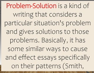 Problem-Solution is a kind of
writing that considers a
particular situation's problem
and gives solutions to those
problems. Basically, it has
some similar ways to cause
and effect essays specifically
on their patterns (Smith,
 