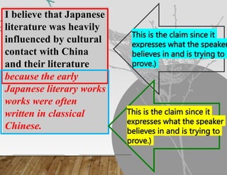 I believe that Japanese
literature was heavily
influenced by cultural
contact with China
and their literature
because the early
Japanese literary works
works were often
written in classical
Chinese.
This is the claim since it
expresses what the speaker
believes in and is trying to
prove.)
This is the claim since it
expresses what the speaker
believes in and is trying to
prove.)
 