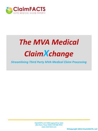 The MVA Medical
ClaimXchange
Streamlining Third Party MVA Medical Claim Processing
ClaimFACTS, LLC l 3941 Legacy Drive, Suite
204, Plano, Texas 75023 l 214-908-7472 l
www.claim-facts.com
©Copyright 2013 ClaimFACTS, LLC
 