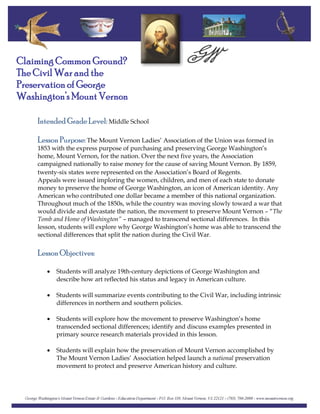 Claiming Common Ground?
The Civil War and the
Preservation of George
Washington’s Mount Vernon
Intended Grade Level: Middle School
Lesson Purpose: The Mount Vernon Ladies’ Association of the Union was formed in
1853 with the express purpose of purchasing and preserving George Washington’s
home, Mount Vernon, for the nation. Over the next five years, the Association
campaigned nationally to raise money for the cause of saving Mount Vernon. By 1859,
twenty‐six states were represented on the Association’s Board of Regents.
Appeals were issued imploring the women, children, and men of each state to donate
money to preserve the home of George Washington, an icon of American identity. Any
American who contributed one dollar became a member of this national organization.
Throughout much of the 1850s, while the country was moving slowly toward a war that
would divide and devastate the nation, the movement to preserve Mount Vernon – “The
Tomb and Home of Washington” – managed to transcend sectional differences. In this
lesson, students will explore why George Washington’s home was able to transcend the
sectional differences that split the nation during the Civil War.
Lesson Objectives:
• Students will analyze 19th‐century depictions of George Washington and
describe how art reflected his status and legacy in American culture.
• Students will summarize events contributing to the Civil War, including intrinsic
differences in northern and southern policies.
• Students will explore how the movement to preserve Washington’s home
transcended sectional differences; identify and discuss examples presented in
primary source research materials provided in this lesson.
• Students will explain how the preservation of Mount Vernon accomplished by
The Mount Vernon Ladies’ Association helped launch a national preservation
movement to protect and preserve American history and culture.
 