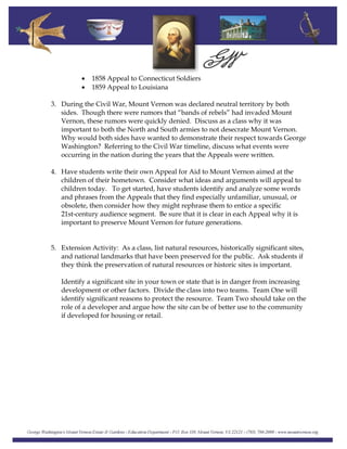 • 1858 Appeal to Connecticut Soldiers
• 1859 Appeal to Louisiana
3. During the Civil War, Mount Vernon was declared neutral territory by both
sides. Though there were rumors that “bands of rebels” had invaded Mount
Vernon, these rumors were quickly denied. Discuss as a class why it was
important to both the North and South armies to not desecrate Mount Vernon.
Why would both sides have wanted to demonstrate their respect towards George
Washington? Referring to the Civil War timeline, discuss what events were
occurring in the nation during the years that the Appeals were written.
4. Have students write their own Appeal for Aid to Mount Vernon aimed at the
children of their hometown. Consider what ideas and arguments will appeal to
children today. To get started, have students identify and analyze some words
and phrases from the Appeals that they find especially unfamiliar, unusual, or
obsolete, then consider how they might rephrase them to entice a specific
21st‐century audience segment. Be sure that it is clear in each Appeal why it is
important to preserve Mount Vernon for future generations.
5. Extension Activity: As a class, list natural resources, historically significant sites,
and national landmarks that have been preserved for the public. Ask students if
they think the preservation of natural resources or historic sites is important.
Identify a significant site in your town or state that is in danger from increasing
development or other factors. Divide the class into two teams. Team One will
identify significant reasons to protect the resource. Team Two should take on the
role of a developer and argue how the site can be of better use to the community
if developed for housing or retail.
 