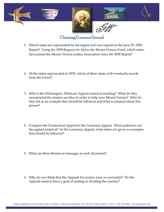 Claiming Common Ground
1. Which states are represented by the regent and vice-regents in the June 25, 1858
Report? Using the 1859 Request for Aid to the Mount Vernon Fund, which states
have joined the Mount Vernon Ladies Association since the 1858 Report?
2. Of the states represented in 1859, which of these states will eventually secede
from the Union?
3. Who is the Wilmington, Delaware Appeal aimed at reaching? What do they
recommend the readers sacrifice in order to help save Mount Vernon? Who do
they list as an example that should be followed and what is unusual about this
person?
4. Compare the Connecticut Appeal to the Louisiana Appeal. What audiences are
the appeal aimed at? In the Louisiana Appeal, what states are given as examples
that should be followed?
5. What are three themes or messages in each document?
6. Why do you think that the Appeals for money were so successful? Do the
Appeals seem to have a goal of uniting or dividing the country?
 