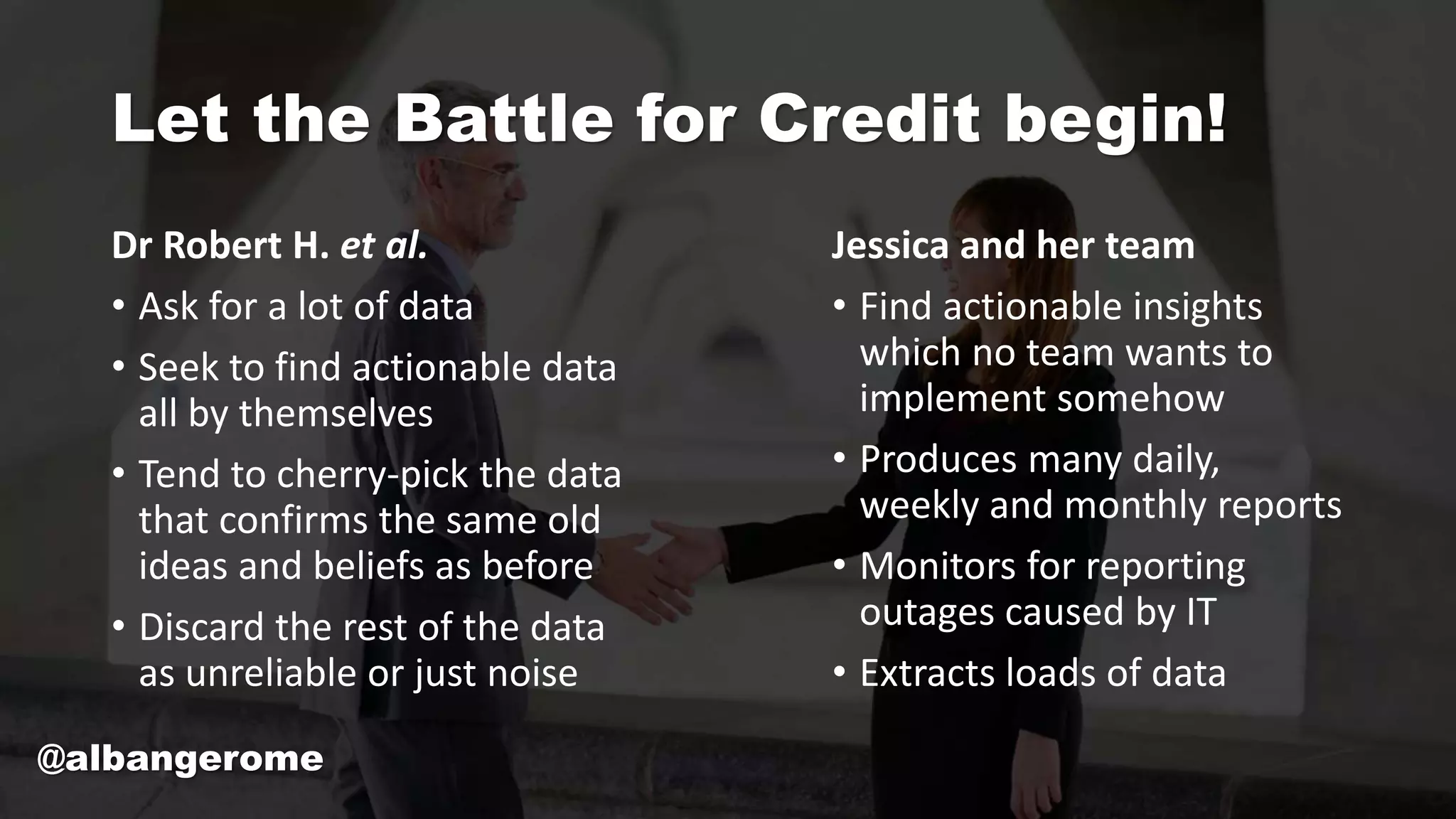 Let the Battle for Credit begin!
Dr Robert H. et al.
• Ask for a lot of data
• Seek to find actionable data
all by themselves
• Tend to cherry-pick the data
that confirms the same old
ideas and beliefs as before
• Discard the rest of the data
as unreliable or just noise
Jessica and her team
• Find actionable insights
which no team wants to
implement somehow
• Produces many daily,
weekly and monthly reports
• Monitors for reporting
outages caused by IT
• Extracts loads of data
@albangerome
 