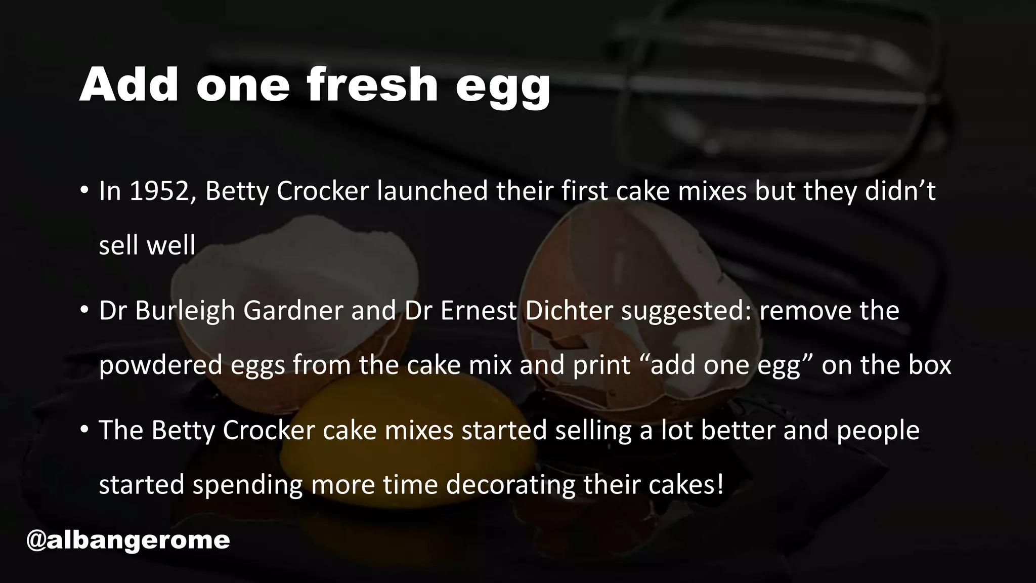 Add one fresh egg
• In 1952, Betty Crocker launched their first cake mixes but they didn’t
sell well
• Dr Burleigh Gardner and Dr Ernest Dichter suggested: remove the
powdered eggs from the cake mix and print “add one egg” on the box
• The Betty Crocker cake mixes started selling a lot better and people
started spending more time decorating their cakes!
@albangerome
 