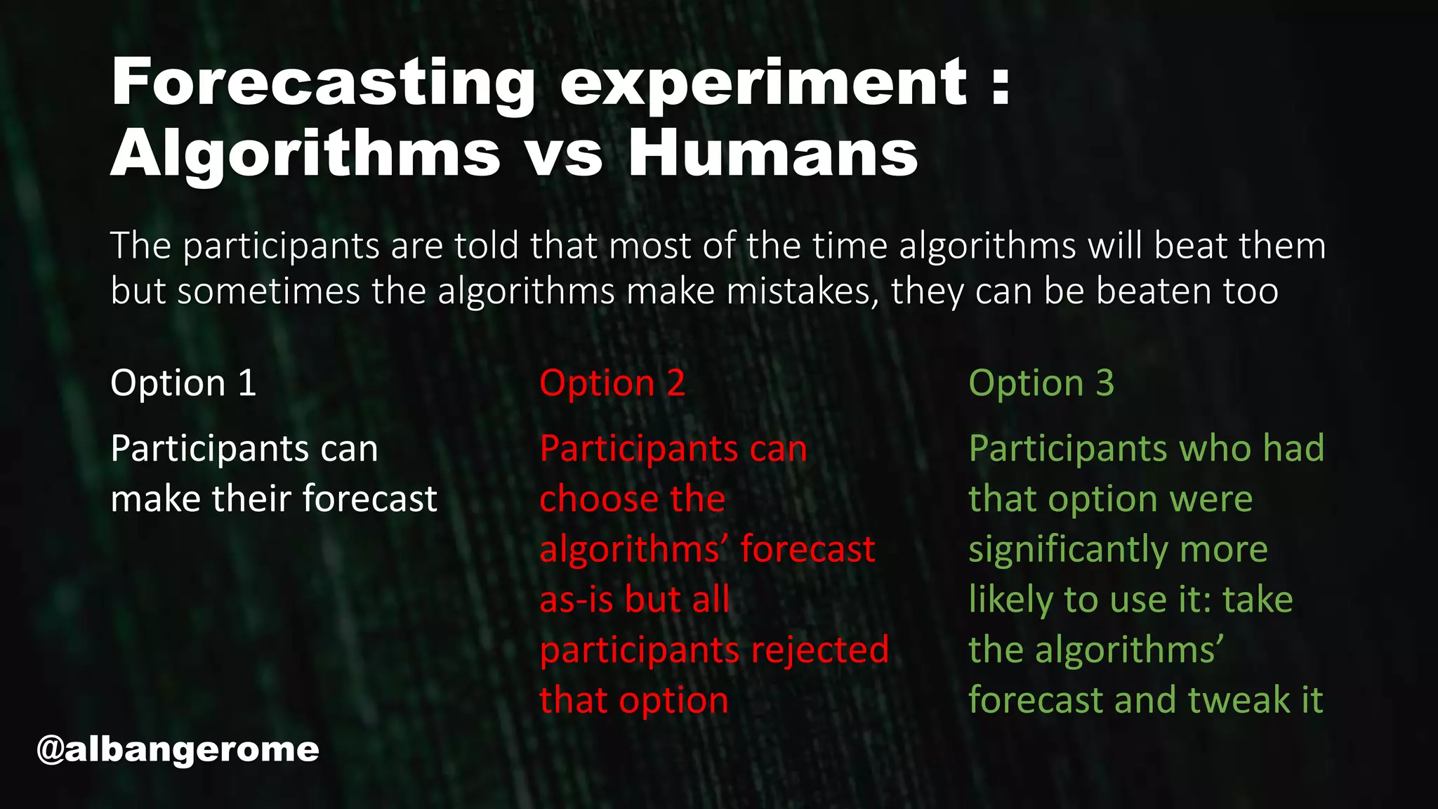 Forecasting experiment :
Algorithms vs Humans
Option 1
Participants can
make their forecast
Option 2
Participants can
choose the
algorithms’ forecast
as-is but all
participants rejected
that option
Option 3
Participants who had
that option were
significantly more
likely to use it: take
the algorithms’
forecast and tweak it
The participants are told that most of the time algorithms will beat them
but sometimes the algorithms make mistakes, they can be beaten too
@albangerome
 