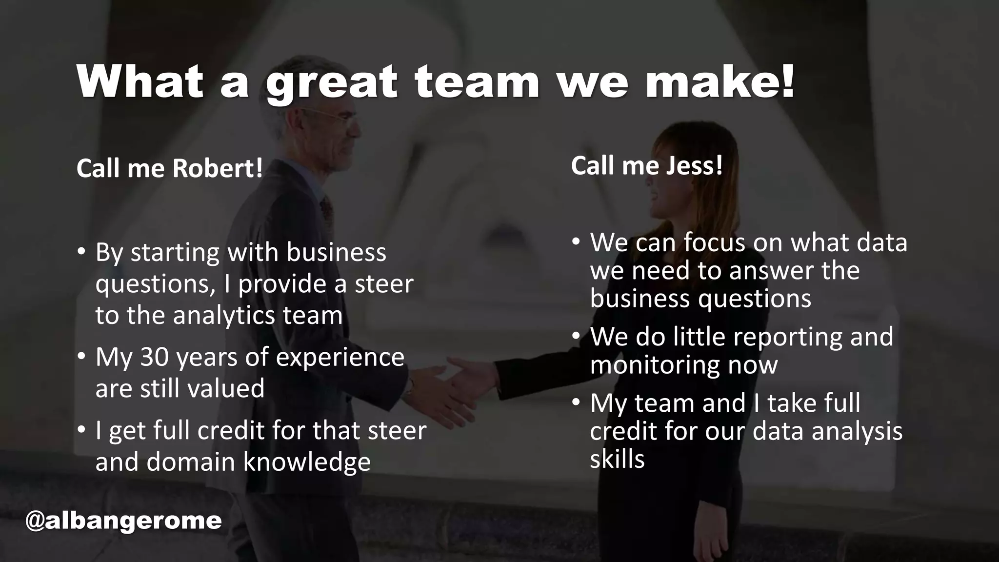 What a great team we make!
Call me Robert!
• By starting with business
questions, I provide a steer
to the analytics team
• My 30 years of experience
are still valued
• I get full credit for that steer
and domain knowledge
Call me Jess!
• We can focus on what data
we need to answer the
business questions
• We do little reporting and
monitoring now
• My team and I take full
credit for our data analysis
skills
@albangerome
 