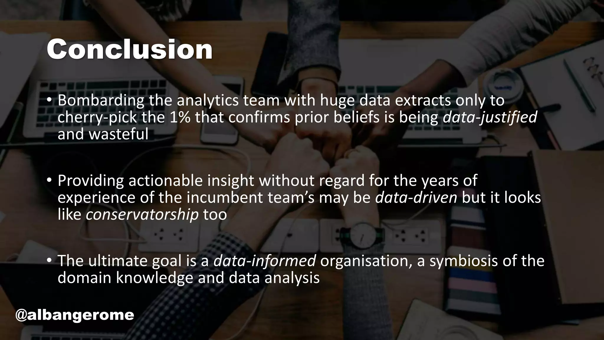 Conclusion
• Bombarding the analytics team with huge data extracts only to
cherry-pick the 1% that confirms prior beliefs is being data-justified
and wasteful
• Providing actionable insight without regard for the years of
experience of the incumbent team’s may be data-driven but it looks
like conservatorship too
• The ultimate goal is a data-informed organisation, a symbiosis of the
domain knowledge and data analysis
@albangerome
 