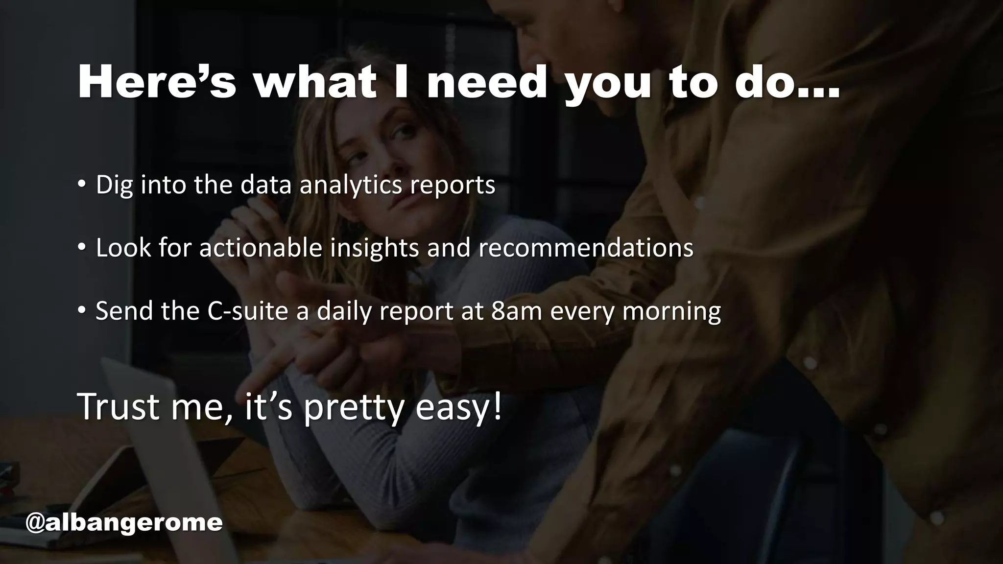 Here’s what I need you to do…
• Dig into the data analytics reports
• Look for actionable insights and recommendations
• Send the C-suite a daily report at 8am every morning
Trust me, it’s pretty easy!
@albangerome
 