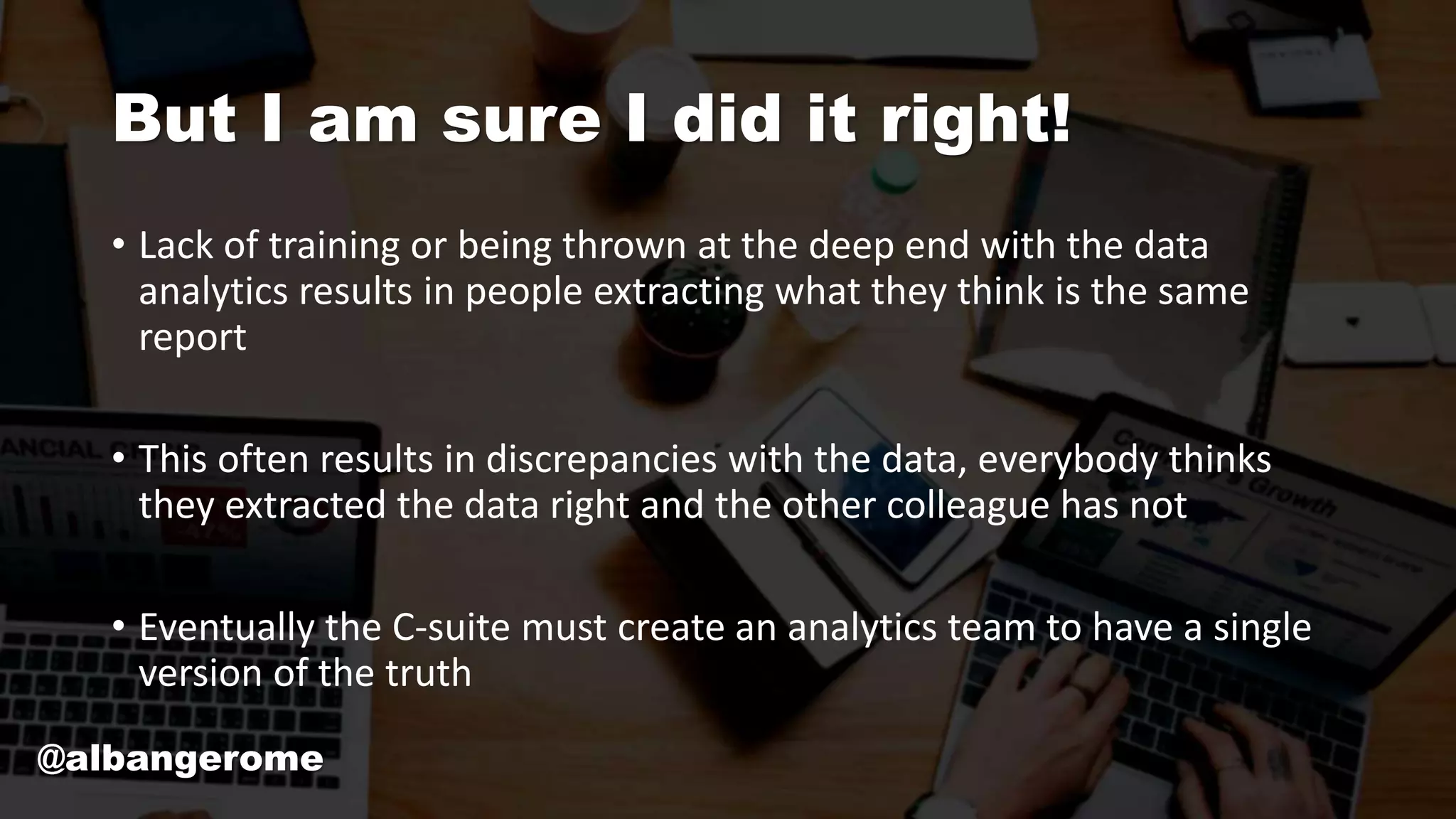 But I am sure I did it right!
• Lack of training or being thrown at the deep end with the data
analytics results in people extracting what they think is the same
report
• This often results in discrepancies with the data, everybody thinks
they extracted the data right and the other colleague has not
• Eventually the C-suite must create an analytics team to have a single
version of the truth
@albangerome
 