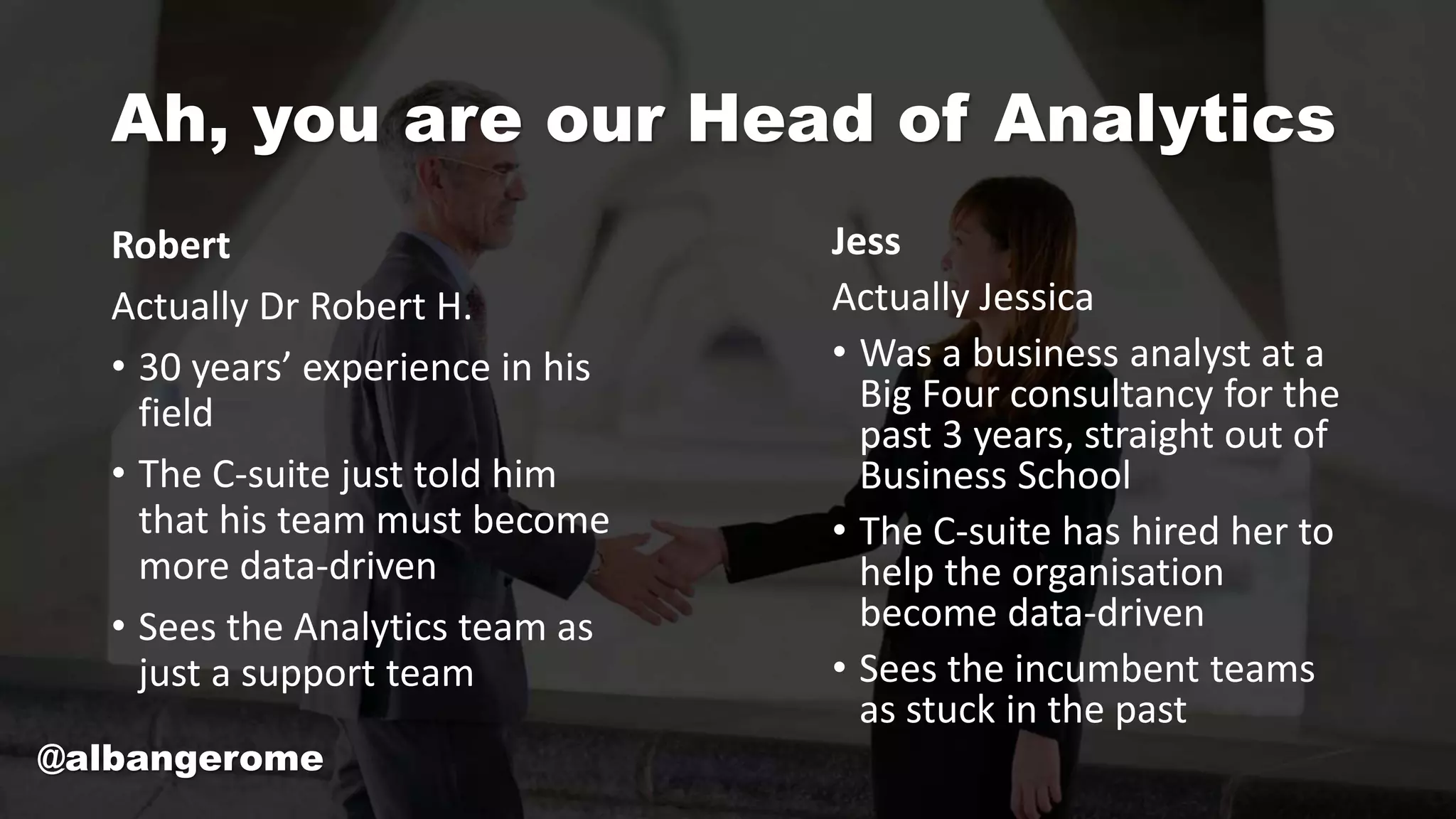 Ah, you are our Head of Analytics
Robert
Actually Dr Robert H.
• 30 years’ experience in his
field
• The C-suite just told him
that his team must become
more data-driven
• Sees the Analytics team as
just a support team
Jess
Actually Jessica
• Was a business analyst at a
Big Four consultancy for the
past 3 years, straight out of
Business School
• The C-suite has hired her to
help the organisation
become data-driven
• Sees the incumbent teams
as stuck in the past
@albangerome
 