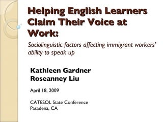 Helping English Learners Claim Their Voice at Work: Sociolinguistic factors affecting immigrant workers’ ability to speak up Kathleen Gardner Roseanney Liu April 18, 2009 CATESOL State Conference Pasadena, CA 