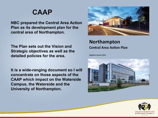 CAAP 
NBC prepared the Central Area Action 
Plan as its development plan for the 
central area of Northampton. 
The Plan sets out the Vision and 
Strategic objectives as well as the 
detailed policies for the area. 
It is a wide-ranging document so I will 
concentrate on those aspects of the 
CAAP which impact on the Waterside 
Campus, the Waterside and the 
University of Northampton. 
 
