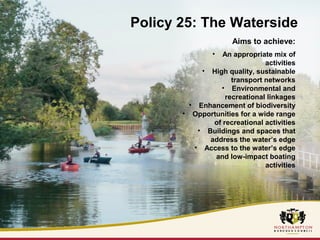 Policy 25: The Waterside 
Aims to achieve: 
• An appropriate mix of 
activities 
• High quality, sustainable 
transport networks 
• Environmental and 
recreational linkages 
• Enhancement of biodiversity 
• Opportunities for a wide range 
of recreational activities 
• Buildings and spaces that 
address the water’s edge 
• Access to the water’s edge 
and low-impact boating 
activities 
 