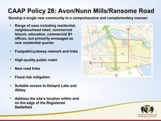 CAAP Policy 28: Avon/Nunn Mills/Ransome Road 
Develop a single new community in a comprehensive and complementary manner: 
• Range of uses including residential, 
neighbourhood retail, commercial 
leisure, education, commercial B1 
offices, but primarily envisaged as 
new residential quarter 
• Footpath/cycleway network and links 
• High-quality public realm 
• New road links 
• Flood risk mitigation 
• Suitable access to Delapré Lake and 
Abbey 
• Address the site’s location within and 
on the edge of the Registered 
Battlefield 
 