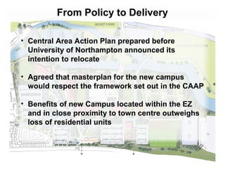 From Policy to Delivery 
• Central Area Action Plan prepared before 
University of Northampton announced its 
intention to relocate 
• Agreed that masterplan for the new campus 
would respect the framework set out in the CAAP 
• Benefits of new Campus located within the EZ 
and in close proximity to town centre outweighs 
loss of residential units 
 