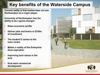 Key benefits of the Waterside Campus 
Current reality is that market does not see 
Northampton as a major player. 
University of Northampton has the 
ability to be a game-changer: 
• Raise economic profile 
• Deliver jobs and levers in £330m 
of investment 
• The student £ comes to the 
town centre 
• Makes a reality of the Enterprise 
Zone aspiration 
• Improving land values in the 
area 
• Kick-start commercial 
development 
 