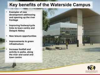 Key benefits of the Waterside Campus 
• Exemplar of new 
development addressing 
and opening up the river 
frontage 
• Improving footway/cycle 
links to town centre and 
Delapré Abbey 
• New leisure opportunities 
• Improvements to green 
infrastructure 
• Increase footfall and 
activity in parks, along 
the river and canal and 
town centre 
 