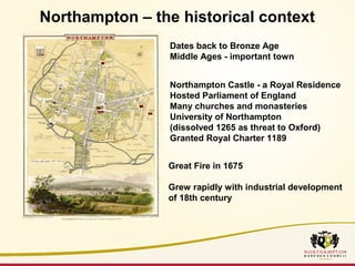Northampton – the historical context 
Dates back to Bronze Age 
Middle Ages - important town 
Northampton Castle - a Royal Residence 
Hosted Parliament of England 
Many churches and monasteries 
University of Northampton 
(dissolved 1265 as threat to Oxford) 
Granted Royal Charter 1189 
Great Fire in 1675 
Grew rapidly with industrial development 
of 18th century 
 