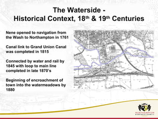 The Waterside - 
Historical Context, 18th & 19th Centuries 
Nene opened to navigation from 
the Wash to Northampton in 1761 
Canal link to Grand Union Canal 
was completed in 1815 
Connected by water and rail by 
1845 with loop to main line 
completed in late 1870’s 
Beginning of encroachment of 
town into the watermeadows by 
1880 
 