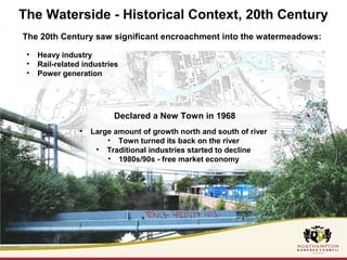 The Waterside - Historical Context, 20th Century 
The 20th Century saw significant encroachment into the watermeadows: 
• Heavy industry 
• Rail-related industries 
• Power generation 
Declared a New Town in 1968 
• Large amount of growth north and south of river 
• Town turned its back on the river 
• Traditional industries started to decline 
• 1980s/90s - free market economy 
 