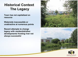 Historical Context 
The Legacy 
Town has not capitalized on 
resource 
Waterside inaccessible or 
unattractive at numerous points 
Recent attempts to change 
legacy with residential/other 
developments fronting river not 
always successful 
 