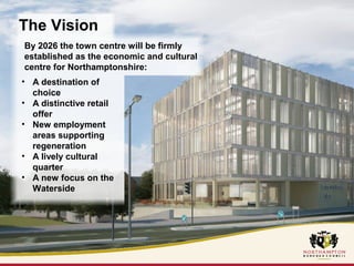 The Vision 
By 2026 the town centre will be firmly 
established as the economic and cultural 
centre for Northamptonshire: 
• A destination of 
choice 
• A distinctive retail 
offer 
• New employment 
areas supporting 
regeneration 
• A lively cultural 
quarter 
• A new focus on the 
Waterside 
 