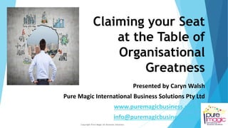 Claiming your Seat
at the Table of
Organisational
Greatness
Presented by Caryn Walsh
Pure Magic International Business Solutions Pty Ltd
www.puremagicbusiness.com.au
info@puremagicbusiness.com.au
Copyright Pure Magic Int Business Solutions
1
 