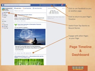 Page Timeline
&
Dashboard
Click	
  to	
  use	
  Facebook	
  as	
  you,	
  
or	
  another	
  page.
Click	
  to	
  return	
  to	
  your	
  Page’s	
  	
  
Timeline
Switch	
  from	
  Top	
  Stories	
  to	
  	
  
Recent	
  Stories
Engage	
  with	
  other	
  Pages	
  
	
  as	
  your	
  Page
 