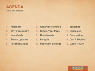 AGENDA	
  
Table	
  of	
  Contents
1. About Me	
  
2. Why Facebook?	
  
3. Newsfeeds
4. Status Updates	
  
5. Facebook Apps
6. Organic/Promoted 	
  
7. Create Your Page
8. Dashboards	
  
9. Insights
10. Important Settings
11. Targeting	
  
12. Strategies	
  
13. Conclusion	
  
14. Q & A Section	
  
15. Get in Touch
 