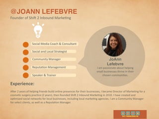 @JOANN LEFEBVRE
Founder	
  of	
  Shi4	
  2	
  Inbound	
  Marke9ng
I	
  am	
  passionate	
  about	
  helping	
  
small	
  businesses	
  thrive	
  in	
  their	
  
chosen	
  communi9es.
JoAnn
Lefebvre
Experience:	
  
A4er	
  2	
  years	
  of	
  helping	
  friends	
  build	
  online	
  presences	
  for	
  their	
  businesses,	
  I	
  became	
  Director	
  of	
  Marke9ng	
  for	
  a	
  
cosme9c	
  surgery	
  prac9ce	
  (2	
  years),	
  then	
  founded	
  Shi4	
  2	
  Inbound	
  Marke9ng	
  in	
  2010.	
  I	
  have	
  created	
  and	
  
op9mized	
  social	
  networks	
  for	
  local	
  businesses,	
  including	
  local	
  marke9ng	
  agencies.	
  I	
  am	
  a	
  Community	
  Manager	
  
for	
  select	
  clients,	
  as	
  well	
  as	
  a	
  Reputa9on	
  Manager.	
  
Social	
  and	
  Local	
  Strategist
Community	
  Manager
Speaker	
  &	
  Trainer
Social	
  Media	
  Coach	
  &	
  Consultant
Reputa9on	
  Management
 