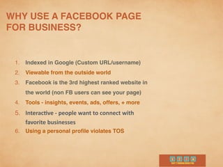 WHY USE A FACEBOOK PAGE
FOR BUSINESS?	
  
1. Indexed in Google (Custom URL/username)	
  
2. Viewable from the outside world
3. Facebook is the 3rd highest ranked website in
the world (non FB users can see your page)
4. Tools - insights, events, ads, offers, + more
5. Interac-ve	
  -­‐	
  people	
  want	
  to	
  connect	
  with	
  
favorite	
  businesses	
  
6. Using a personal proﬁle violates TOS
 