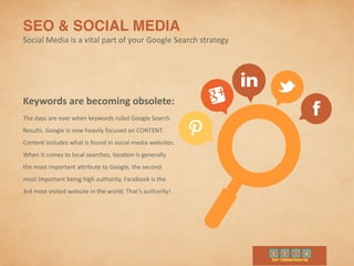 SEO & SOCIAL MEDIA	
  
Social	
  Media	
  is	
  a	
  vital	
  part	
  of	
  your	
  Google	
  Search	
  strategy
Keywords	
  are	
  becoming	
  obsolete:	
  
The	
  days	
  are	
  over	
  when	
  keywords	
  ruled	
  Google	
  Search	
  
Results.	
  Google	
  is	
  now	
  heavily	
  focused	
  on	
  CONTENT.	
  
Content	
  includes	
  what	
  is	
  found	
  in	
  social	
  media	
  websites.	
  
When	
  it	
  comes	
  to	
  local	
  searches,	
  loca9on	
  is	
  generally	
  
the	
  most	
  important	
  aribute	
  to	
  Google,	
  the	
  second	
  
most	
  important	
  being	
  high	
  authority.	
  Facebook	
  is	
  the	
  
3rd	
  most	
  visited	
  website	
  in	
  the	
  world.	
  That’s	
  authority!
 