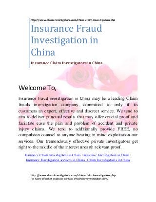 Welcome To,
Insurance fraud investigation in China may be a leading Claim
frauds investigation company, committed to only if its
customers an expert, effective and discreet service. We tend to
aim to deliver punctual results that may offer crucial proof and
facilitate ease the pain and problem of accident and private
injury claims. We tend to additionally provide FREE, no
compulsion counsel to anyone bearing in mind exploitation our
services. Our tremendously effective private investigators get
right to the middle of the interest unearth relevant proof.
Insurance Claim Investigators in China | Insurance Investigators in China |
Insurance Investigation services in China | Claim Investigations in China
http://www.claiminvestigators.com/china-claim-investigation.php
Insurance Fraud
Investigation in
China
Insurance Claim Investigators in China
http://www.claiminvestigators.com/china-claim-investigation.php
For More Information please contact: info@claiminvestigators.com/
 