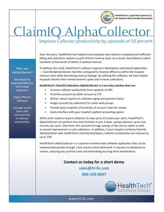 HealthTech is a gold-level sponsor of
                                                                                        the National Rural Health Association




 ClaimIQ AlphaCollector
                     Improve Collector productivity by upwards of 50 percent

                     Over the years, HealthTech has helped many hospitals who relied on outdated and inefficient
                     billing and collections systems as part of their revenue cycle. As a result, they failed to collect
                     hundreds of thousands of dollars in patient revenue.

   Why use           To address this need, HealthTech’s software engineers developed a web-based application
AlphaCollector?      — ClaimIQ AlphaCollector. ClaimIQ is designed to improve efficiency within the hospital
                     revenue cycle while decreasing revenue leakage. By utilizing this software, we have helped
   Developed by      hospitals shorten their reimbursement cycles and increase collections.
leading healthcare
    technology       HealthTech’s ClaimIQ Collections AlphaCollector is a turn-key solution that can:
     engineers          • Increase collector productivity from upwards of 50%
                        • Prioritize accounts by dollar amount or ETC
 Highly Efficient
                        • Deliver robust reports on collection aging and payment status
    Software
                        • Assign accounts by collector(s) to create work groups
 Average results         •    Provide quick snapshot of hundreds of account notes for review
    show 50%             •    Easily interface with your hospital’s patient accounting system
  improvement
   in collector      While other systems require collectors to view up to 13 screens per claim, HealthTech’s
   productivity      AlphaCollector can perform the same function in just 3 steps, saving collectors up to nine
                     minutes per claim. Over time, this amounts to huge savings in the cost to collect as well
                     as overall improvement in cash collections. In addition, if your hospital combines ClaimIQ
                     AlphaCollector with HealthTech’s ClaimIQ AutoStatus, collector productivity can improve by
                     up to 75%.

                     HealthTech’s AlphaCollector is a customer-oriented web software application that can be
                     implemented quickly through a fast, secure online download. It requires no databases or
                     servers, reducing any up-front costs and eliminating any long-term maintenance.


                                          Contact us today for a short demo
                                                  sales@ht-llc.com
                                                    800-228-0647

                                                                                                                          ®




                                              www.ht-llc.com
 