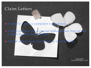 Claim Letters

 A letter in which a complaint is expressed
 A letter in which the customer makes known that he has
a claim against the company
 A letter written to protest errors or shortcomings

 