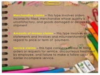 1. Merchandise claims – this type involves orders
incorrectly filled, merchandise whose quality is
unsatisfactory, and goods damaged or delayed in
shipment
2. Amounts of money claims – this type involves errors in
statements and invoices and misunderstanding with
regard to price or term of payment.
3. Service claims – this type concerns delays in filling
orders or requests for service, discourteous treatment
by employee, and failure to make a follow -up of an
earlier incomplete service.

 