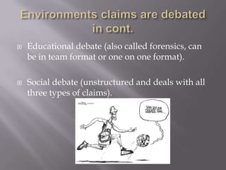 Environments claims are debated in cont.Educational debate (also called forensics, can be in team format or one on one format).Social debate (unstructured and deals with all three types of claims).