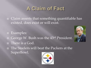 A Claim of FactClaim asserts that something quantifiable has existed, does exist or will exist.Examples:George W. Bush was the 43rd President.There is a God.The Steelers will beat the Packers at the SuperBowl.