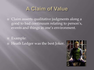 A Claim of ValueClaim asserts qualitative judgments along a good to bad continuum relating to person’s, events and things in one’s environment. Example:Heath Ledger was the best Joker.