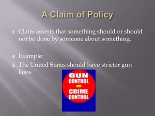 A Claim of PolicyClaim asserts that something should or should not be done by someone about something. Example: The United States should have stricter gun laws.