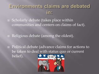 Environments claims are debated in:Scholarly debate (takes place within communities and centers on claims of fact).Religious debate (among the oldest).Political debate (advance claims for actions to be taken to deal with status quo or current belief).