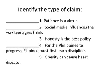Identify the type of claim:
_______________1. Patience is a virtue.
_______________2. Social media influences the
way teenagers think.
_______________3. Honesty is the best policy.
_______________4. For the Philippines to
progress, Filipinos must first learn discipline.
_______________5. Obesity can cause heart
disease.
 