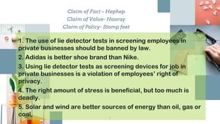 Claim of Fact – Hephep
Claim of Value- Hooray
Claim of Policy- Stomp feet
1
1
1. The use of lie detector tests in screening employees in
private businesses should be banned by law.
2. Adidas is better shoe brand than Nike.
3. Using lie detector tests as screening devices for job in
private businesses is a violation of employees’ right of
privacy.
4. The right amount of stress is beneficial, but too much is
deadly.
5. Solar and wind are better sources of energy than oil, gas or
coal.
 