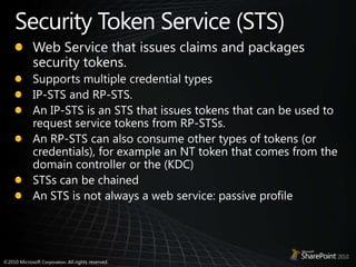 Security Token Service (STS)Web Service that issues claims and packages security tokens.Supports multiple credential typesIP-STS and RP-STS.An IP-STS is an STS that issues tokens that can be used to request service tokens from RP-STSs. An RP-STS can also consume other types of tokens (or credentials), for example an NT token that comes from the domain controller or the (KDC)STSs can be chainedAn STS is not always a web service: passive profile